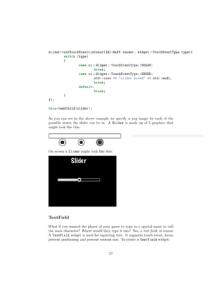 slider->addTouchEventListener([&](Ref* sender, Widget::TouchEventType type){
switch (type)
{
case ui::Widget::TouchEventType::BEGAN:
break;
case ui::Widget::TouchEventType::ENDED:
std::cout << "slider moved" << std::endl;
break;
default:
break;
}
});
this->addChild(slider);
As you can see in the above example we specify a png image for each of the
possible states the slider can be in. A Slider is made up of 5 graphics that
might look like this:
On screen a Slider might look like this:
TextField
What if you wanted the player of your game to type in a special name to call
the main character? Where would they type it into? Yes, a text field, of course.
A TextField widget is used for inputting text. It supports touch event, focus,
percent positioning and percent content size. To create a TextField widget:
57
 