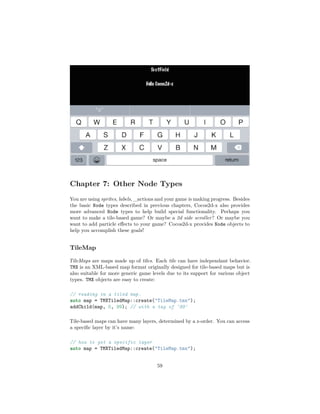 Chapter 7: Other Node Types
You are using sprites, labels, _actions and your game is making progress. Besides
the basic Node types described in previous chapters, Cocos2d-x also provides
more advanced Node types to help build special functionality. Perhaps you
want to make a tile-based game? Or maybe a 2d side scroller? Or maybe you
want to add particle effects to your game? Cocos2d-x provides Node objects to
help you accomplish these goals!
TileMap
TileMaps are maps made up of tiles. Each tile can have independant behavior.
TMX is an XML-based map format originally designed for tile-based maps but is
also suitable for more generic game levels due to its support for various object
types. TMX objects are easy to create:
// reading in a tiled map.
auto map = TMXTiledMap::create("TileMap.tmx");
addChild(map, 0, 99); // with a tag of '99'
Tile-based maps can have many layers, determined by a z-order. You can access
a specific layer by it’s name:
// how to get a specific layer
auto map = TMXTiledMap::create("TileMap.tmx");
59
 