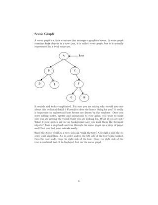 Scene Graph
A scene graph is a data structure that arranges a graphical scene. A scene graph
contains Node objects in a tree (yes, it is called scene graph, but it is actually
represented by a tree) structure.
It sounds and looks complicated. I’m sure you are asking why should you care
about this technical detail if Cocos2d-x does the heavy lifting for you? It really
is important to understand how Scenes are drawn by the renderer. Once you
start adding nodes, sprites and animations to your game, you want to make
sure you are getting the visual result you are looking for. What if you are not?
What if your sprites are in the background and you want them the foremost
objects? Take a step back and run through the scene graph on a piece of paper
and I bet you find your mistake easily.
Since the Scene Graph is a tree; you can “walk the tree”. Cocos2d-x uses the in-
order walk algorithm. An in-order walk is the left side of the tree being walked,
then the root node, then the right side of the tree. Since the right side of the
tree is rendered last, it is displayed first on the scene graph.
6
 