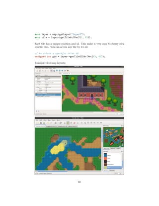 auto layer = map->getLayer("Layer0");
auto tile = layer->getTileAt(Vec2(1, 63));
Each tile has a unique position and id. This make is very easy to cherry pick
specific tiles. You can access any tile by it’s id:
// to obtain a specific tiles id
unsigned int gid = layer->getTileGIDAt(Vec2(0, 63));
Example tiled-map layouts:
60
 