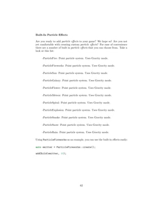 Built-In Particle Effects
Are you ready to add particle effects to your game? We hope so! Are you not
yet comfortable with creating custom particle effects? For ease of convenience
there are a number of built in particle effects that you can choose from. Take a
look at this list:
-ParticleFire: Point particle system. Uses Gravity mode.
-ParticleFireworks: Point particle system. Uses Gravity mode.
-ParticleSun: Point particle system. Uses Gravity mode.
-ParticleGalaxy: Point particle system. Uses Gravity mode.
-ParticleFlower: Point particle system. Uses Gravity mode.
-ParticleMeteor: Point particle system. Uses Gravity mode.
-ParticleSpiral: Point particle system. Uses Gravity mode.
-ParticleExplosion: Point particle system. Uses Gravity mode.
-ParticleSmoke: Point particle system. Uses Gravity mode.
-ParticleSnow: Point particle system. Uses Gravity mode.
-ParticleRain: Point particle system. Uses Gravity mode.
Using ParticleFireworks as an example, you can use the built-in effects easily:
auto emitter = ParticleFireworks::create();
addChild(emitter, 10);
62
 