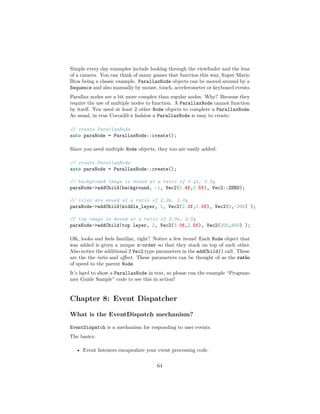 Simple every day examples include looking through the viewfinder and the lens
of a camera. You can think of many games that function this way, Super Mario
Bros being a classic example. ParallaxNode objects can be moved around by a
Sequence and also manually by mouse, touch, accelerometer or keyboard events.
Parallax nodes are a bit more complex than regular nodes. Why? Because they
require the use of multiple nodes to function. A ParallaxNode cannot function
by itself. You need at least 2 other Node objects to complete a ParallaxNode.
As usual, in true Cocos2d-x fashion a ParallaxNode is easy to create:
// create ParallaxNode
auto paraNode = ParallaxNode::create();
Since you need multiple Node objects, they too are easily added:
// create ParallaxNode
auto paraNode = ParallaxNode::create();
// background image is moved at a ratio of 0.4x, 0.5y
paraNode->addChild(background, -1, Vec2(0.4f,0.5f), Vec2::ZERO);
// tiles are moved at a ratio of 2.2x, 1.0y
paraNode->addChild(middle_layer, 1, Vec2(2.2f,1.0f), Vec2(0,-200) );
// top image is moved at a ratio of 3.0x, 2.5y
paraNode->addChild(top layer, 2, Vec2(3.0f,2.5f), Vec2(200,800) );
OK, looks and feels familiar, right? Notice a few items! Each Node object that
was added is given a unique z-order so that they stack on top of each other.
Also notice the additional 2 Vec2 type parameters in the addChild() call. These
are the the ratio and offset. These parameters can be thought of as the ratio
of speed to the parent Node.
It’s hard to show a ParallaxNode in text, so please run the example “Program-
mer Guide Sample” code to see this in action!
Chapter 8: Event Dispatcher
What is the EventDispatch mechanism?
EventDispatch is a mechanism for responding to user events.
The basics:
• Event listeners encapsulate your event processing code.
64
 
