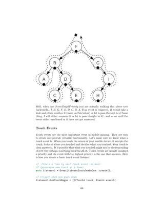 Well, when use SceneGraphPriority you are actually walking this above tree
backwards… I, H, G, F, E, D, C, B, A. If an event is triggered, H would take a
look and either swallow it (more on this below) or let is pass through to I. Same
thing, I will either consume it or let is pass thought to G.. and so on until the
event either swallowed or it does not get answered.
Touch Events
Touch events are the most important event in mobile gaming. They are easy
to create and provide versatile functionality. Let’s make sure we know what a
touch event is. When you touch the screen of your mobile device, it accepts the
touch, looks at where you touched and decides what you touched. Your touch is
then answered. It is possible that what you touched might not be the responding
object but perhaps something underneath it. Touch events are usually assigned
a priority and the event with the highest priority is the one that answers. Here
is how you create a basic touch event listener:
// Create a "one by one" touch event listener
// (processes one touch at a time)
auto listener1 = EventListenerTouchOneByOne::create();
// trigger when you push down
listener1->onTouchBegan = [](Touch* touch, Event* event){
66
 