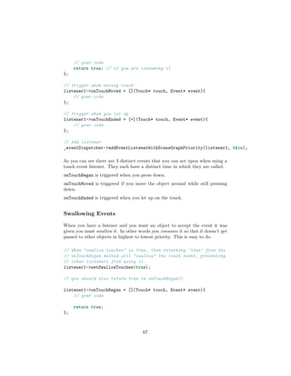 // your code
return true; // if you are consuming it
};
// trigger when moving touch
listener1->onTouchMoved = [](Touch* touch, Event* event){
// your code
};
// trigger when you let up
listener1->onTouchEnded = [=](Touch* touch, Event* event){
// your code
};
// Add listener
_eventDispatcher->addEventListenerWithSceneGraphPriority(listener1, this);
As you can see there are 3 distinct events that you can act upon when using a
touch event listener. They each have a distinct time in which they are called.
onTouchBegan is triggered when you press down.
onTouchMoved is triggered if you move the object around while still pressing
down.
onTouchEnded is triggered when you let up on the touch.
Swallowing Events
When you have a listener and you want an object to accept the event it was
given you must swallow it. In other words you consume it so that it doesn’t get
passed to other objects in highest to lowest priority. This is easy to do.
// When "swallow touches" is true, then returning 'true' from the
// onTouchBegan method will "swallow" the touch event, preventing
// other listeners from using it.
listener1->setSwallowTouches(true);
// you should also return true in onTouchBegan()
listener1->onTouchBegan = [](Touch* touch, Event* event){
// your code
return true;
};
67
 
