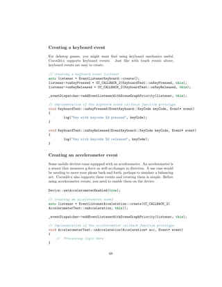 Creating a keyboard event
For dekstop games, you might want find using keyboard mechanics useful.
Cocos2d-x supports keyboard events. Just like with touch events above,
keyboard events are easy to create.
// creating a keyboard event listener
auto listener = EventListenerKeyboard::create();
listener->onKeyPressed = CC_CALLBACK_2(KeyboardTest::onKeyPressed, this);
listener->onKeyReleased = CC_CALLBACK_2(KeyboardTest::onKeyReleased, this);
_eventDispatcher->addEventListenerWithSceneGraphPriority(listener, this);
// Implementation of the keyboard event callback function prototype
void KeyboardTest::onKeyPressed(EventKeyboard::KeyCode keyCode, Event* event)
{
log("Key with keycode %d pressed", keyCode);
}
void KeyboardTest::onKeyReleased(EventKeyboard::KeyCode keyCode, Event* event)
{
log("Key with keycode %d released", keyCode);
}
Creating an accelerometer event
Some mobile devices come equipped with an accelerometer. An accelerometer is
a sensor that measures g-force as well as changes in direction. A use case would
be needing to move your phone back and forth, perhaps to simulate a balancing
act. Cocos2d-x also supports these events and creating them is simple. Before
using accelerometer events, you need to enable them on the device:
Device::setAccelerometerEnabled(true);
// creating an accelerometer event
auto listener = EventListenerAcceleration::create(CC_CALLBACK_2(
AccelerometerTest::onAcceleration, this));
_eventDispatcher->addEventListenerWithSceneGraphPriority(listener, this);
// Implementation of the accelerometer callback function prototype
void AccelerometerTest::onAcceleration(Acceleration* acc, Event* event)
{
// Processing logic here
}
68
 