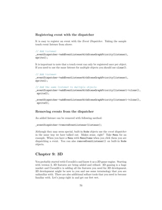 Registering event with the dispatcher
It is easy to register an event with the Event Dispatcher. Taking the sample
touch event listener from above:
// Add listener
_eventDispatcher->addEventListenerWithSceneGraphPriority(listener1,
sprite1);
It is important to note that a touch event can only be registered once per object.
If you need to use the same listener for multiple objects you should use clone().
// Add listener
_eventDispatcher->addEventListenerWithSceneGraphPriority(listener1,
sprite1);
// Add the same listener to multiple objects.
_eventDispatcher->addEventListenerWithSceneGraphPriority(listener1->clone(),
sprite2);
_eventDispatcher->addEventListenerWithSceneGraphPriority(listener1->clone(),
sprite3);
Removing events from the dispatcher
An added listener can be removed with following method:
_eventDispatcher->removeEventListener(listener);
Although they may seem special, built-in Node objects use the event dispatcher
in the same way we have talked out. Makes sense, right? Take Menu for an
example. When you have a Menu with MenuItems when you click them you are
dispatching a event. You can also removeEventListener() on built-in Node
objects.
Chapter 9: 3D
You probably started with Cocos2d-x and know it as a 2D game engine. Starting
with version 3, 3D features are being added and refined. 3D gaming is a huge
market and Cocos2d-x is adding all the features you need for 3D development.
3D development might be new to you and use some terminology that you are
unfamiliar with. There are also additional softare tools that you need to become
familiar with. Let’s jump right in and get our feet wet.
70
 