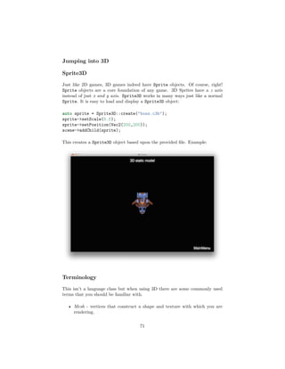Jumping into 3D
Sprite3D
Just like 2D games, 3D games indeed have Sprite objects. Of course, right!
Sprite objects are a core foundation of any game. 3D Sprites have a z axis
instead of just x and y axis. Sprite3D works in many ways just like a normal
Sprite. It is easy to load and display a Sprite3D object:
auto sprite = Sprite3D::create("boss.c3b");
sprite->setScale(5.f);
sprite->setPosition(Vec2(200,200));
scene->addChild(sprite);
This creates a Sprite3D object based upon the provided file. Example:
Terminology
This isn’t a language class but when using 3D there are some commonly used
terms that you should be familiar with.
• Mesh - vertices that construct a shape and texture with which you are
rendering.
71
 