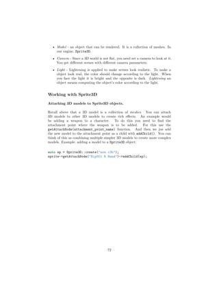 • Model - an object that can be rendered. It is a collection of meshes. In
our engine, Sprite3D.
• Camera - Since a 3D world is not flat, you need set a camera to look at it.
You get different scenes with different camera parameters.
• Light - Lightening is applied to make scenes look realistic. To make a
object look real, the color should change according to the light. When
you face the light it is bright and the opposite is dark. Lightening an
object means computing the object’s color according to the light.
Working with Sprite3D
Attaching 3D models to Sprite3D objects.
Recall above that a 3D model is a collection of meshes. You can attach
3D models to other 3D models to create rich effects. An example would
be adding a weapon to a character. To do this you need to find the
attachment point where the weapon is to be added. For this use the
getAttachNode(attachment_point_name) function. And then we jus add
the new model to the attachment point as a child with addChild(). You can
think of this as combining multiple simpler 3D models to create more complex
models. Example, adding a model to a Sprite3D object:
auto sp = Sprite3D::create("axe.c3b");
sprite->getAttachNode("Bip001 R Hand")->addChild(sp);
72
 