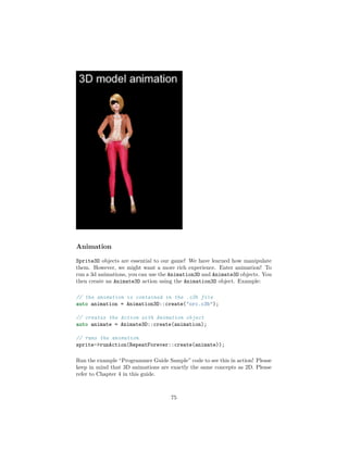 Animation
Sprite3D objects are essential to our game! We have learned how manipulate
them. However, we might want a more rich experience. Enter animation! To
run a 3d animations, you can use the Animation3D and Animate3D objects. You
then create an Animate3D action using the Animation3D object. Example:
// the animation is contained in the .c3b file
auto animation = Animation3D::create("orc.c3b");
// creates the Action with Animation object
auto animate = Animate3D::create(animation);
// runs the animation
sprite->runAction(RepeatForever::create(animate));
Run the example “Programmer Guide Sample” code to see this in action! Please
keep in mind that 3D animations are exactly the same concepts as 2D. Please
refer to Chapter 4 in this guide.
75
 