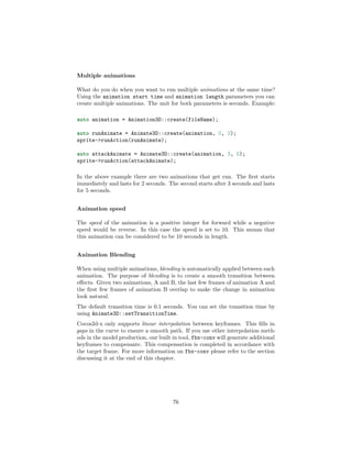 Multiple animations
What do you do when you want to run multiple animations at the same time?
Using the animation start time and animation length parameters you can
create multiple animations. The unit for both parameters is seconds. Example:
auto animation = Animation3D::create(fileName);
auto runAnimate = Animate3D::create(animation, 0, 2);
sprite->runAction(runAnimate);
auto attackAnimate = Animate3D::create(animation, 3, 5);
sprite->runAction(attackAnimate);
In the above example there are two animations that get run. The first starts
immediately and lasts for 2 seconds. The second starts after 3 seconds and lasts
for 5 seconds.
Animation speed
The speed of the animation is a positive integer for forward while a negative
speed would be reverse. In this case the speed is set to 10. This means that
this animation can be considered to be 10 seconds in length.
Animation Blending
When using multiple animations, blending is automatically applied between each
animation. The purpose of blending is to create a smooth transition between
effects. Given two animations, A and B, the last few frames of animation A and
the first few frames of animation B overlap to make the change in animation
look natural.
The default transition time is 0.1 seconds. You can set the transition time by
using Animate3D::setTransitionTime.
Cocos2d-x only supports linear interpolation between keyframes. This fills in
gaps in the curve to ensure a smooth path. If you use other interpolation meth-
ods in the model production, our built in tool, fbx-conv will generate additional
keyframes to compensate. This compensation is completed in accordance with
the target frame. For more information on fbx-conv please refer to the section
discussing it at the end of this chapter.
76
 