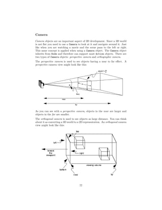 Camera
Camera objects are an important aspect of 3D development. Since a 3D world
is not flat you need to use a Camera to look at it and navigate around it. Just
like when you are watching a movie and the scene pans to the left or right.
This same concept is applied when using a Camera object. The Camera object
inherits from Node and therefore can support most Action objects. There are
two types of Camera objects: perspective camera and orthographic camera.
The perspective camera is used to see objects having a near to far effect. A
perspective camera view might look like this:
As you can see with a perspective camera, objects in the near are larger and
objects in the far are smaller.
The orthogonal camera is used to see objects as large distance. You can think
about it as converting a 3D world to a 2D representation. An orthogonal camera
view might look like this:
77
 