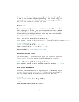 As you can see with an orthongonal camera, objects are the same size regardless
of how far away from the Camera object they are. Mini Maps in games are
commonly rendered with an orthogonal camera. Another example would be a
top - down view, perhaps in a dungeon style game.
Camera Use
Dont worry! Camera objects may sound complicated but Cocos2d-x makes them
easy. When using 3D you dont’t have to do anything special to create a Camera
object. Each Scene automatically creates a default camera, based on the pro-
jection properties of the Director object. If you need more than one camera,
you can use the following code to create one:
auto s = Director::getInstance()->getWinSize();
auto camera = Camera::createPerspective(60, (GLfloat)s.width/s.height, 1, 1000);
// set parameters for camera
camera->setPosition3D(Vec3(0, 100, 100));
camera->lookAt(Vec3(0, 0, 0), Vec3(0, 1, 0));
addChild(camera); //add camera to the scene
Creating orthogonal camera
The default Camera is a perspective camera. If you want to create an orthogonal
camera, it’s easy to do using Camera::createOrthographic(). Example:
auto s = Director::getInstance()->getWinSize();
auto camera = Camera::createOrthographic(s.width, s.height, 1, 1000);
Hide objects from camera
Sometimes you dont want to have all objects visible in a Camera view. Hiding
an object from one camera is very easy. Use setCameraMask(CameraFlag) on
the node and setCameraFlag(CameraFlag) on the camera. Example:
//Camera
camera->setCameraFlag(CameraFlag::USER1);
//Node
node->setCameraMask(CameraFlag::USER1);
78
 