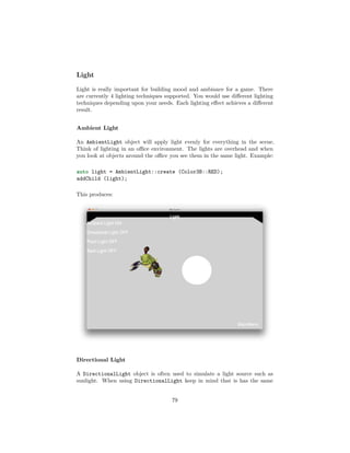 Light
Light is really important for building mood and ambiance for a game. There
are currently 4 lighting techniques supported. You would use different lighting
techniques depending upon your needs. Each lighting effect achieves a different
result.
Ambient Light
An AmbientLight object will apply light evenly for everything in the scene.
Think of lighting in an office environment. The lights are overhead and when
you look at objects around the office you see them in the same light. Example:
auto light = AmbientLight::create (Color3B::RED);
addChild (light);
This produces:
Directional Light
A DirectionalLight object is often used to simulate a light source such as
sunlight. When using DirectionalLight keep in mind that is has the same
79
 