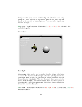 density no matter where you are in relationship to it. Also think about being
outside on a sunny day with the sun beaming down on you. When you look
directly at the sun, it is an intense light even if you move a few steps in any
direction. Example:
auto light = DirectionLight::create(Vec3(-1.0f, -1.0f, 0.0f), Color3B::RED);
addChild (light);
This produces:
Point Light
A PointLight object is often used to simulate the effect of light bulbs, lamps
or torches. The direction of a PointLight is from the lighted position to the
PointLight. Keep in mind that the density is different depending upon the
distance from the PointLight. What does this mean? If you are close to the
start of the PointLight it will be really strong. If you are towards the end of
the PointLight it will be dim. PointLight also becomes weaker the larger the
distance it is projected. Example:
auto light = PointLight::create(Vec3(0.0f, 0.0f, 0.0f), Color3B::RED, 10000.0f);
addChild (light);
80
 