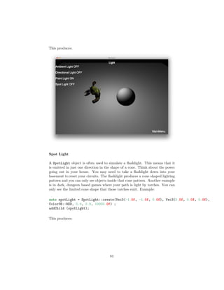 This produces:
Spot Light
A SpotLight object is often used to simulate a flashlight. This means that it
is emitted in just one direction in the shape of a cone. Think about the power
going out in your house. You may need to take a flashlight down into your
basement to reset your circuits. The flashlight produces a cone shaped lighting
pattern and you can only see objects inside that cone pattern. Another example
is in dark, dungeon based games where your path is light by torches. You can
only see the limited cone shape that those torches emit. Example:
auto spotLight = SpotLight::create(Vec3(-1.0f, -1.0f, 0.0f), Vec3(0.0f, 0.0f, 0.0f),
Color3B::RED, 0.0, 0.5, 10000.0f) ;
addChild (spotLight);
This produces:
81
 