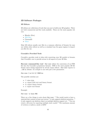 3D Software Packages
3D Editors
3D editors are collections of tools that you use to build your 3D graphics. There
are both commercial and free tools available. These are the most popular edi-
tors:
• Blender (Free)
• 3DS Max
• Cinema4D
• Maya
Most 3D editors usually save files in a common collection of formats for easy
use within other editors as well as a standard way for game engines to import
you files for use.
Cocos2d-x Provided Tools
Cocos2d-x provides tools to help with converting your 3D models to formats
that Cocos2d-x use to provide access to all aspects of your 3D files.
fbx-conv command-line tool fbx-conv allows the conversion of an FBX
file into the Cocos2d-x proprietary formats. FBX is the most popular 3D file
format and is being supported by all the major editors. fbx-conv exports to
.c3b by default. It is simple to use with just a few parameters:
fbx-conv [-a|-b|-t] FBXFile
The possible switches are:
• -?: show help
• -a: export both text and binary format
• -b: export binary format
• -t: export text format
Example:
fbx-conv -a boss.FBX
There are a few things to note about fbx-conv: * The model needs to have a
material that contain at least one texture * it only supports skeletal animation. *
it only supports one skeleton object no multiple skeleton support yet. * You can
create a 3d scene by exporting multiple static model * The maximum amount
of vertices or indices a mesh is 32767
83
 