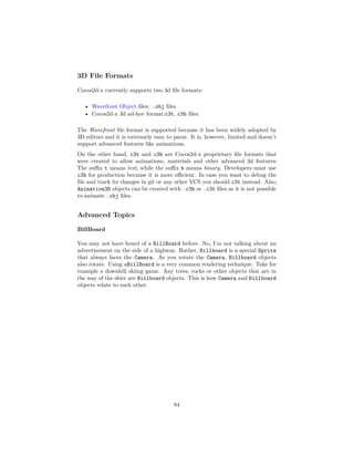3D File Formats
Cocos2d-x currently supports two 3d file formats:
• Wavefront Object files: .obj files
• Cocos2d-x 3d ad-hoc format:c3t, c3b files.
The Wavefront file format is supported because it has been widely adopted by
3D editors and it is extremely easy to parse. It is, however, limited and doesn’t
support advanced features like animations.
On the other hand, c3t and c3b are Cocos2d-x proprietary file formats that
were created to allow animations, materials and other advanced 3d features.
The suffix t means text, while the suffix b means binary. Developers must use
c3b for production because it is more efficient. In case you want to debug the
file and track its changes in git or any other VCS you should c3t instead. Also,
Animation3D objects can be created with .c3b or .c3t files as it is not possible
to animate .obj files.
Advanced Topics
BillBoard
You may not have heard of a BillBoard before. No, I’m not talking about an
advertisement on the side of a highway. Rather, Billboard is a special Sprite
that always faces the Camera. As you rotate the Camera, Billboard objects
also rotate. Using aBillBoard is a very common rendering technique. Take for
example a downhill skiing game. Any trees, rocks or other objects that are in
the way of the skier are Billboard objects. This is how Camera and Billboard
objects relate to each other.
84
 