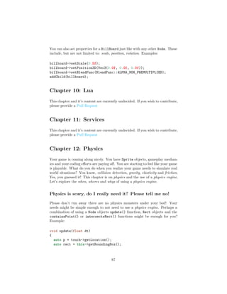 You can also set properties for a BillBoard just like with any other Node. These
include, but are not limited to: scale, position, rotation. Examples:
billboard->setScale(0.5f);
billboard->setPosition3D(Vec3(0.0f, 0.0f, 0.0f));
billboard->setBlendFunc(BlendFunc::ALPHA_NON_PREMULTIPLIED);
addChild(billboard);
Chapter 10: Lua
This chapter and it’s content are currently undecided. If you wish to contribute,
please provide a Pull Request
Chapter 11: Services
This chapter and it’s content are currently undecided. If you wish to contribute,
please provide a Pull Request
Chapter 12: Physics
Your game is coming along nicely. You have Sprite objects, gameplay mechan-
ics and your coding efforts are paying off. You are starting to feel like your game
is playable. What do you do when you realize your game needs to simulate real
world situations? You know, collision detection, gravity, elasticity and friction.
Yes, you guessed it! This chapter is on physics and the use of a physics engine.
Let’s explore the when, wheres and whys of using a physics engine.
Physics is scary, do I really need it? Please tell me no!
Please don’t run away there are no physics monsters under your bed! Your
needs might be simple enough to not need to use a physics engine. Perhaps a
combination of using a Node objects update() function, Rect objects and the
containsPoint() or intersectsRect() functions might be enough for you?
Example:
void update(float dt)
{
auto p = touch->getLocation();
auto rect = this->getBoundingBox();
87
 