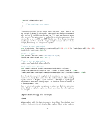 if(rect.containsPoint(p))
{
// do something, intersection
}
}
This mechanism works for very simple needs, but doesn’t scale. What if you
had 100 Sprite objects all continuously updating to check for intersections with
other objects? It could be done but the the CPU usage and framerate would
suffer severely. Your game would be unplayable. A physics engine solves these
concerns for us in a scalable and CPU friendly way. Even though this might
look foreign, let’s take a look at a simple example and then nut and bolt the
example, terminology and best practise together.
// create a static PhysicsBody
auto physicsBody = PhysicsBody::createBox(Size(65.0f , 81.0f ), PhysicsMaterial(0.1f, 1.0f,
physicsBody->setDynamic(false);
// create a sprite
auto sprite = Sprite::create("whiteSprite.png");
sprite->setPosition(Vec2(400, 400));
// sprite will use physicsBody
sprite->setPhysicsBody(physicsBody);
//add contact event listener
auto contactListener = EventListenerPhysicsContact::create();
contactListener->onContactBegin = CC_CALLBACK_1(onContactBegin, this);
_eventDispatcher->addEventListenerWithSceneGraphPriority(contactListener, this);
Even though this example is simple, it looks complicated and scary. It really
isn’t if we look closely. Here are the steps that are happening: * A PhysicsBody
object is created. * A Sprite object is created. * The Sprite object applies
the properties of the PhysicsBody object. * A listener is created to respond to
an onContactBegin event.
Once we look step by step the concept start to make sense. To better understand
all the details of a physics engine you should understand the following terms
and concepts:
Physics terminology and concepts
Bodies
A PhysicsBody holds the physical properties of an object. These include mass,
position, rotation, velocity and damping. PhysicsBody objects are the backbone
88
 