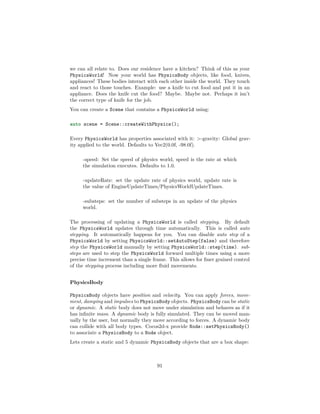 we can all relate to. Does our residence have a kitchen? Think of this as your
PhysicsWorld! Now your world has PhysicsBody objects, like food, knives,
appliances! These bodies interact with each other inside the world. They touch
and react to those touches. Example: use a knife to cut food and put it in an
appliance. Does the knife cut the food? Maybe. Maybe not. Perhaps it isn’t
the correct type of knife for the job.
You can create a Scene that contains a PhysicsWorld using:
auto scene = Scene::createWithPhysics();
Every PhysicsWorld has properties associated with it: -gravity: Global grav-
ity applied to the world. Defaults to Vec2(0.0f, -98.0f).
-speed: Set the speed of physics world, speed is the rate at which
the simulation executes. Defaults to 1.0.
-updateRate: set the update rate of physics world, update rate is
the value of EngineUpdateTimes/PhysicsWorldUpdateTimes.
-substeps: set the number of substeps in an update of the physics
world.
The processing of updating a PhysicsWorld is called stepping. By default
the PhysicsWorld updates through time automatically. This is called auto
stepping. It automatically happens for you. You can disable auto step of a
PhysicsWorld by setting PhysicsWorld::setAutoStep(false) and therefore
step the PhysicsWorld manually by setting PhysicsWorld::step(time). sub-
steps are used to step the PhysicsWorld forward multiple times using a more
precise time increment than a single frame. This allows for finer grained control
of the stepping process including more fluid movements.
PhysicsBody
PhysicsBody objects have position and velocity. You can apply forces, move-
ment, damping and impulses to PhysicsBody objects. PhysicsBody can be static
or dynamic. A static body does not move under simulation and behaves as if it
has infinite mass. A dynamic body is fully simulated. They can be moved man-
ually by the user, but normally they move according to forces. A dynamic body
can collide with all body types. Cocos2d-x provide Node::setPhysicsBody()
to associate a PhysicsBody to a Node object.
Lets create a static and 5 dynamic PhysicsBody objects that are a box shape:
91
 