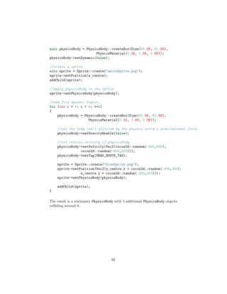 auto physicsBody = PhysicsBody::createBox(Size(65.0f, 81.0f),
PhysicsMaterial(0.1f, 1.0f, 0.0f));
physicsBody-setDynamic(false);
//create a sprite
auto sprite = Sprite::create(whiteSprite.png);
sprite-setPosition(s_centre);
addChild(sprite);
//apply physicsBody to the sprite
sprite-setPhysicsBody(physicsBody);
//add five dynamic bodies
for (int i = 0; i  5; ++i)
{
physicsBody = PhysicsBody::createBox(Size(65.0f, 81.0f),
PhysicsMaterial(0.1f, 1.0f, 0.0f));
//set the body isn't affected by the physics world's gravitational force
physicsBody-setGravityEnable(false);
//set initial velocity of physicsBody
physicsBody-setVelocity(Vec2(cocos2d::random(-500,500),
cocos2d::random(-500,500)));
physicsBody-setTag(DRAG_BODYS_TAG);
sprite = Sprite::create(blueSprite.png);
sprite-setPosition(Vec2(s_centre.x + cocos2d::random(-300,300),
s_centre.y + cocos2d::random(-300,300)));
sprite-setPhysicsBody(physicsBody);
addChild(sprite);
}
The result is a stationary PhysicsBody with 5 additional PhysicsBody objects
colliding around it.
92
 