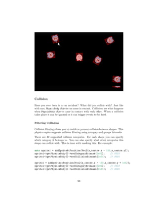 Collision
Have you ever been in a car accident? What did you collide with? Just like
with cars, PhysicBody objects can come in contact. Collisions are what happens
when PhysicBody objects come in contact with each other. When a collision
takes place it can be ignored or it can trigger events to be fired.
Filtering Collisions
Collision filtering allows you to enable or prevent collision between shapes. This
physics engine supports collision filtering using category and groups bitmasks.
There are 32 supported collision categories. For each shape you can specify
which category it belongs to. You can also specify what other categories this
shape can collide with. This is done with masking bits. For example:
auto sprite1 = addSpriteAtPosition(Vec2(s_centre.x - 150,s_centre.y));
sprite1-getPhysicsBody()-setCategoryBitmask(0x02); // 0010
sprite1-getPhysicsBody()-setCollisionBitmask(0x01); // 0001
sprite1 = addSpriteAtPosition(Vec2(s_centre.x - 150,s_centre.y + 100));
sprite1-getPhysicsBody()-setCategoryBitmask(0x02); // 0010
sprite1-getPhysicsBody()-setCollisionBitmask(0x01); // 0001
93
 