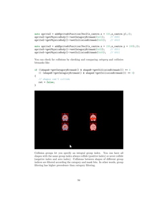 auto sprite2 = addSpriteAtPosition(Vec2(s_centre.x + 150,s_centre.y),1);
sprite2-getPhysicsBody()-setCategoryBitmask(0x01); // 0001
sprite2-getPhysicsBody()-setCollisionBitmask(0x02); // 0010
auto sprite3 = addSpriteAtPosition(Vec2(s_centre.x + 150,s_centre.y + 100),2);
sprite3-getPhysicsBody()-setCategoryBitmask(0x03); // 0011
sprite3-getPhysicsBody()-setCollisionBitmask(0x03); // 0011
You can check for collisions by checking and comparing category and collision
bitmasks like:
if ((shapeA-getCategoryBitmask()  shapeB-getCollisionBitmask()) == 0
|| (shapeB-getCategoryBitmask()  shapeA-getCollisionBitmask()) == 0)
{
// shapes can't collide
ret = false;
}
Collision groups let you specify an integral group index. You can have all
shapes with the same group index always collide (positive index) or never collide
(negative index and zero index). Collisions between shapes of different group
indices are filtered according the category and mask bits. In other words, group
filtering has higher precedence than category filtering.
94
 