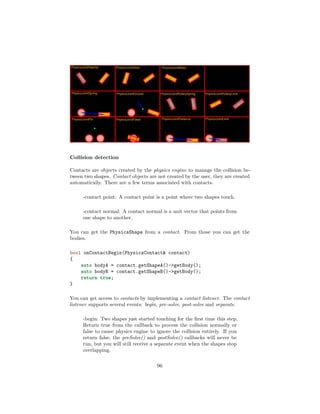 Collision detection
Contacts are objects created by the physics engine to manage the collision be-
tween two shapes. Contact objects are not created by the user, they are created
automatically. There are a few terms associated with contacts.
-contact point: A contact point is a point where two shapes touch.
-contact normal: A contact normal is a unit vector that points from
one shape to another.
You can get the PhysicsShape from a contact. From those you can get the
bodies.
bool onContactBegin(PhysicsContact contact)
{
auto bodyA = contact.getShapeA()-getBody();
auto bodyB = contact.getShapeB()-getBody();
return true;
}
You can get access to contacts by implementing a contact listener. The contact
listener supports several events: begin, pre-solve, post-solve and separate.
-begin: Two shapes just started touching for the first time this step.
Return true from the callback to process the collision normally or
false to cause physics engine to ignore the collision entirely. If you
return false, the preSolve() and postSolve() callbacks will never be
run, but you will still receive a separate event when the shapes stop
overlapping.
96
 