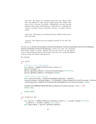 -pre-solve: Two shapes are touching during this step. Return false
from the callback to make physics engine ignore the collision this
step or true to process it normally. Additionally, you may override
collision values using setRestitution(), setFriction() or setSurfaceVe-
locity() to provide custom restitution, friction, or surface velocity
values.
-post-solve: Two shapes are touching and their collision response has
been processed.
-separate: Two shapes have just stopped touching for the first time
this step.
You also can use EventListenerPhysicsContactWithBodies, EventListenerPhysicsContactWithShapes,
EventListenerPhysicsContactWithGroup to listen the event you interested
with bodies, shapes or group. Besides this you also need to set the physics
contact related bitmask value, as the contact event won’t be received by default,
even you create the relative EventListener.
For example:
bool init()
{
//create a static PhysicsBody
auto sprite = addSpriteAtPosition(s_centre,1);
sprite-setTag(10);
sprite-getPhysicsBody()-setContactTestBitmask(0xFFFFFFFF);
sprite-getPhysicsBody()-setDynamic(false);
//adds contact event listener
auto contactListener = EventListenerPhysicsContact::create();
contactListener-onContactBegin = CC_CALLBACK_1(PhysicsDemoCollisionProcessing::onContac
_eventDispatcher-addEventListenerWithSceneGraphPriority(contactListener, this);
schedule(CC_SCHEDULE_SELECTOR(PhysicsDemoCollisionProcessing::tick), 0.3f);
return true;
return false;
}
void tick(float dt)
{
auto sprite1 = addSpriteAtPosition(Vec2(s_centre.x + cocos2d::random(-300,300),
s_centre.y + cocos2d::random(-300,300)));
auto physicsBody = sprite1-getPhysicsBody();
97
 