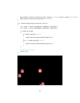 physicsBody-setVelocity(Vec2(cocos2d::random(-500,500),cocos2d::random(-500,500)));
physicsBody-setContactTestBitmask(0xFFFFFFFF);
}
bool onContactBegin(PhysicsContact contact)
{
auto nodeA = contact.getShapeA()-getBody()-getNode();
auto nodeB = contact.getShapeB()-getBody()-getNode();
if (nodeA  nodeB)
{
if (nodeA-getTag() == 10)
{
nodeB-removeFromParentAndCleanup(true);
}
else if (nodeB-getTag() == 10)
{
nodeA-removeFromParentAndCleanup(true);
}
}
//bodies can collide
return true;
}
98
 