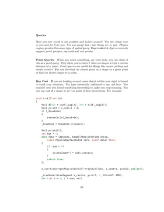 Queries
Have you ever stood in one position and looked around? You see things near
to you and far from you. You can gauge how close things are to you. Physics
engines provide this same type of spatial query. PhysicsWorld objects currently
support point queryies, ray casts and rect queries.
Point Queries When you touch something, say your desk, you can think of
this as a point query. They allow you to check if there are shapes within a certain
distance of a point. Point queries are useful for things like mouse picking and
simple sensors. You can also find the closest point on a shape to a given point
or find the closest shape to a point.
Ray Cast If you are looking around, some object within your sight is bound
to catch your attention. You have essentially performed a ray cast here. You
scanned until you found something interesting to make you stop scanning. You
can ray cast at a shape to get the point of first intersection. For example:
void tick(float dt)
{
Vec2 d(300 * cosf(_angle), 300 * sinf(_angle));
Vec2 point2 = s_centre + d;
if (_drawNode)
{
removeChild(_drawNode);
}
_drawNode = DrawNode::create();
Vec2 points[5];
int num = 0;
auto func = [points, num](PhysicsWorld world,
const PhysicsRayCastInfo info, void* data)-bool
{
if (num  5)
{
points[num++] = info.contact;
}
return true;
};
s_currScene-getPhysicsWorld()-rayCast(func, s_centre, point2, nullptr);
_drawNode-drawSegment(s_centre, point2, 1, Color4F::RED);
for (int i = 0; i  num; ++i)
99
 