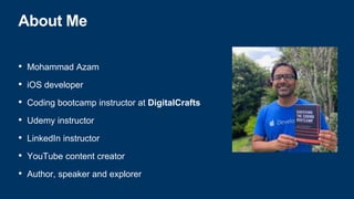 About Me
• Mohammad Azam
• iOS developer
• Coding bootcamp instructor at DigitalCrafts
• Udemy instructor
• LinkedIn instructor
• YouTube content creator
• Author, speaker and explorer
 