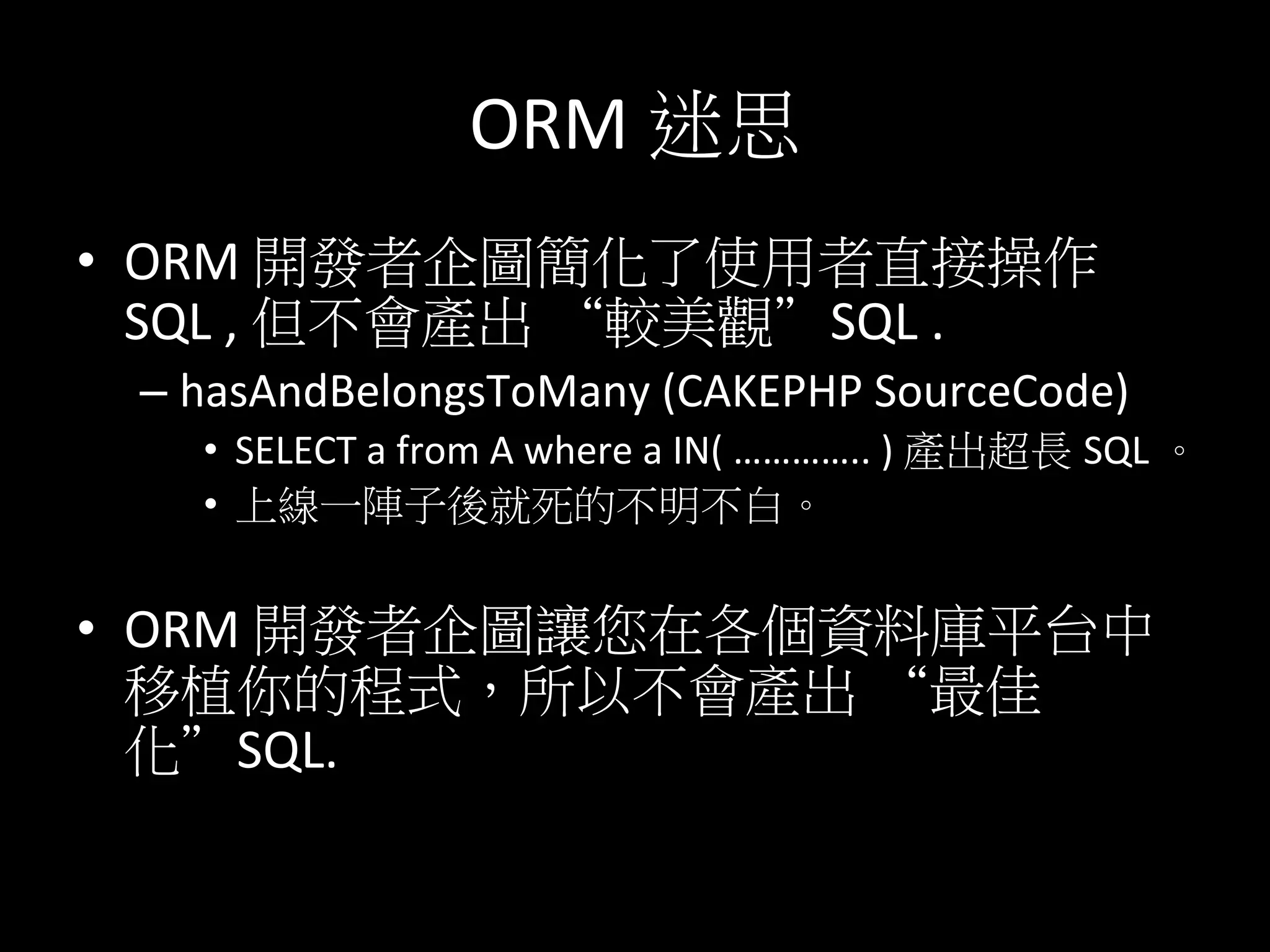 ORM	
  迷思	
  
•  ORM	
  開發者企圖簡化了使用者直接操作
SQL	
  ,	
  但不會產出 “較美觀”SQL	
  .	
  
– hasAndBelongsToMany	
  (CAKEPHP	
  SourceCode)	
  
•  SELECT	
  a	
  from	
  A	
  where	
  a	
  IN(	
  …………..	
  )	
  產出超長 SQL	
  。	
  
•  上線一陣子後就死的不明不白。	
  
•  ORM	
  開發者企圖讓您在各個資料庫平台中
移植你的程式，所以不會產出 “最佳
化”SQL.	
  
	
  	
  
 