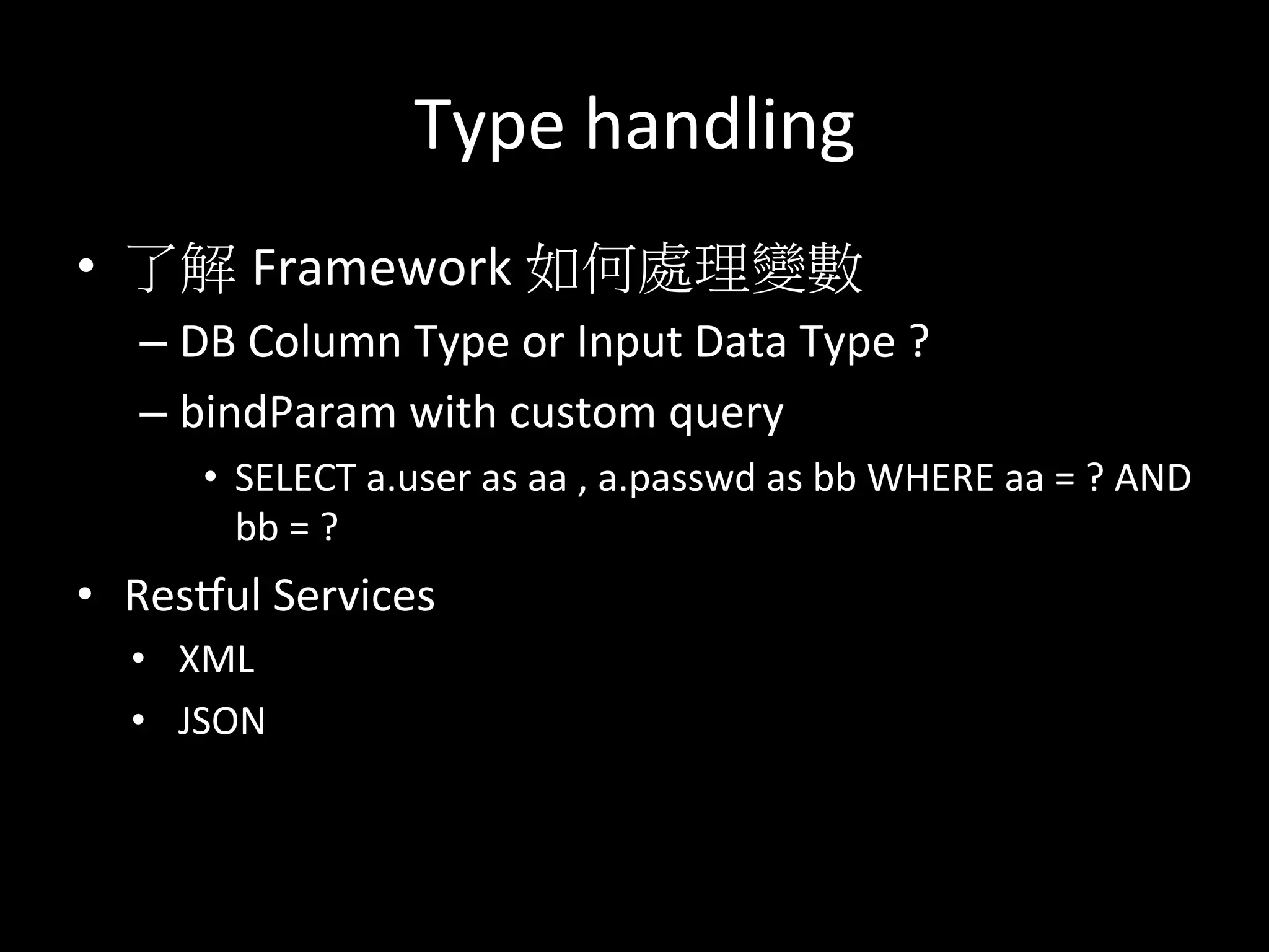 Type	
  handling	
  
•  了解 Framework	
  如何處理變數	
  
– DB	
  Column	
  Type	
  or	
  Input	
  Data	
  Type	
  ?	
  	
  
– bindParam	
  with	
  custom	
  query	
  
•  SELECT	
  a.user	
  as	
  aa	
  ,	
  a.passwd	
  as	
  bb	
  WHERE	
  aa	
  =	
  ?	
  AND	
  	
  
bb	
  =	
  ?	
  
•  Resqul	
  Services	
  
•  XML	
  
•  JSON	
  
 