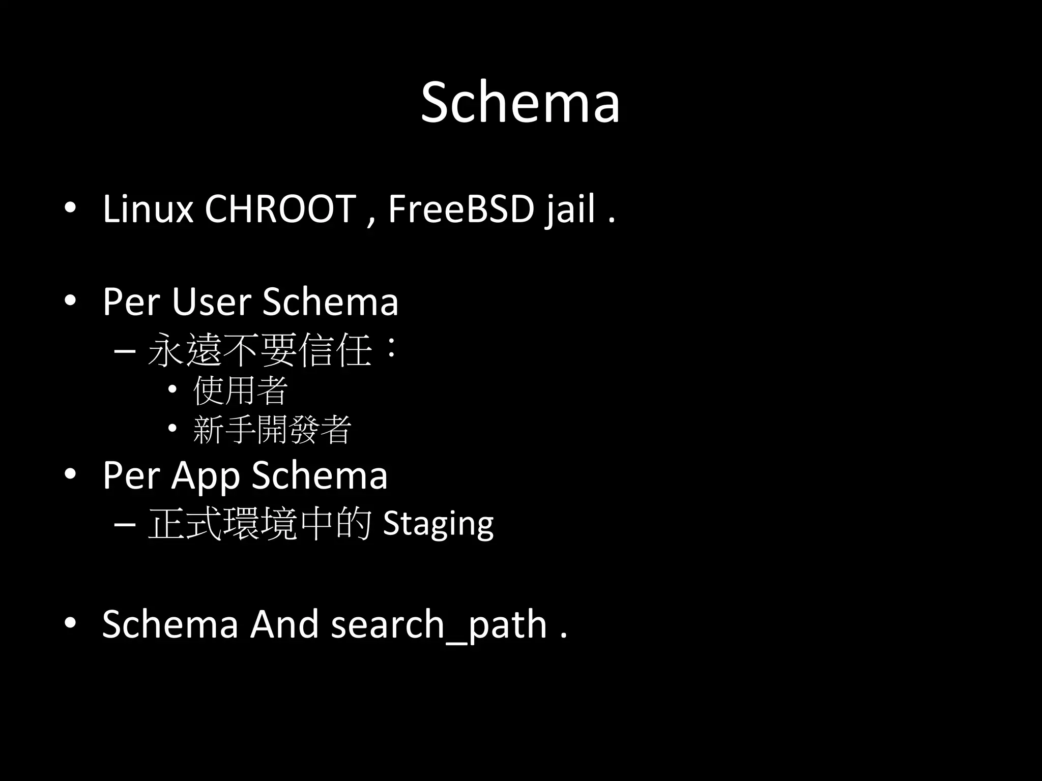 Schema	
  
•  Linux	
  CHROOT	
  ,	
  FreeBSD	
  jail	
  .	
  
	
  
•  Per	
  User	
  Schema	
  
–  永遠不要信任：	
  
•  使用者	
  
•  新手開發者	
  
•  Per	
  App	
  Schema	
  
–  正式環境中的 Staging	
  
•  Schema	
  And	
  search_path	
  .	
  
 