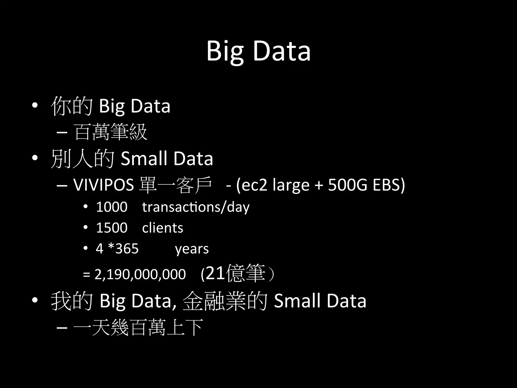 Big	
  Data	
  
•  你的	
  Big	
  Data	
  
–  百萬筆級	
  
•  別人的 Small	
  Data	
  	
  
–  VIVIPOS	
  單一客戶	
  	
  	
  -­‐	
  (ec2	
  large	
  +	
  500G	
  EBS)	
  
•  1000	
  	
  	
  	
  transactons/day	
  
•  1500	
  	
  	
  	
  clients	
  	
  
•  4	
  *365	
  	
  	
  	
  	
  	
  	
  	
  	
  	
  years	
  
=	
  2,190,000,000	
  	
  	
  	
  (21億筆）	
  
•  我的 Big	
  Data,	
  金融業的 Small	
  Data	
  
–  一天幾百萬上下	
  
 