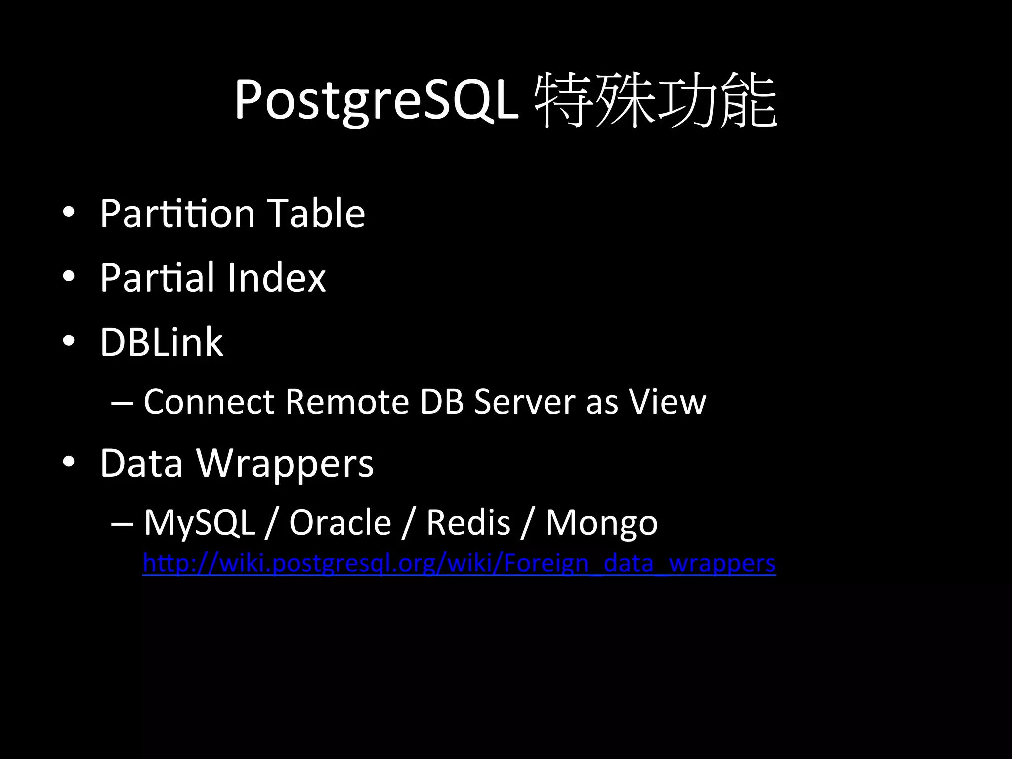 PostgreSQL	
  特殊功能	
  
•  Partton	
  Table	
  
•  Partal	
  Index	
  
•  DBLink	
  
– Connect	
  Remote	
  DB	
  Server	
  as	
  View	
  
•  Data	
  Wrappers	
  
– MySQL	
  /	
  Oracle	
  /	
  Redis	
  /	
  Mongo
hKp://wiki.postgresql.org/wiki/Foreign_data_wrappers	
  
 