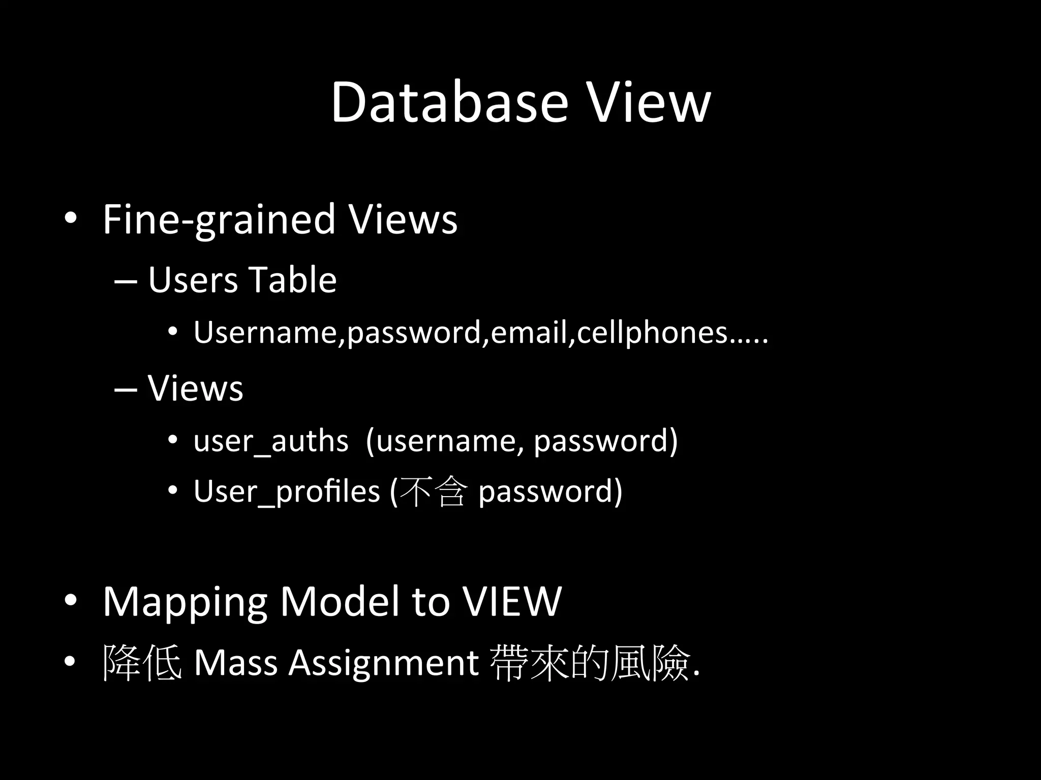 Database	
  View	
  
•  Fine-­‐grained	
  Views	
  
– Users	
  Table	
  
•  Username,password,email,cellphones…..	
  
– Views	
  
•  user_auths	
  	
  (username,	
  password)	
  
•  User_proﬁles	
  (不含 password)	
  
	
  
•  Mapping	
  Model	
  to	
  VIEW	
  
•  降低 Mass	
  Assignment	
  帶來的風險.	
  
	
  
 