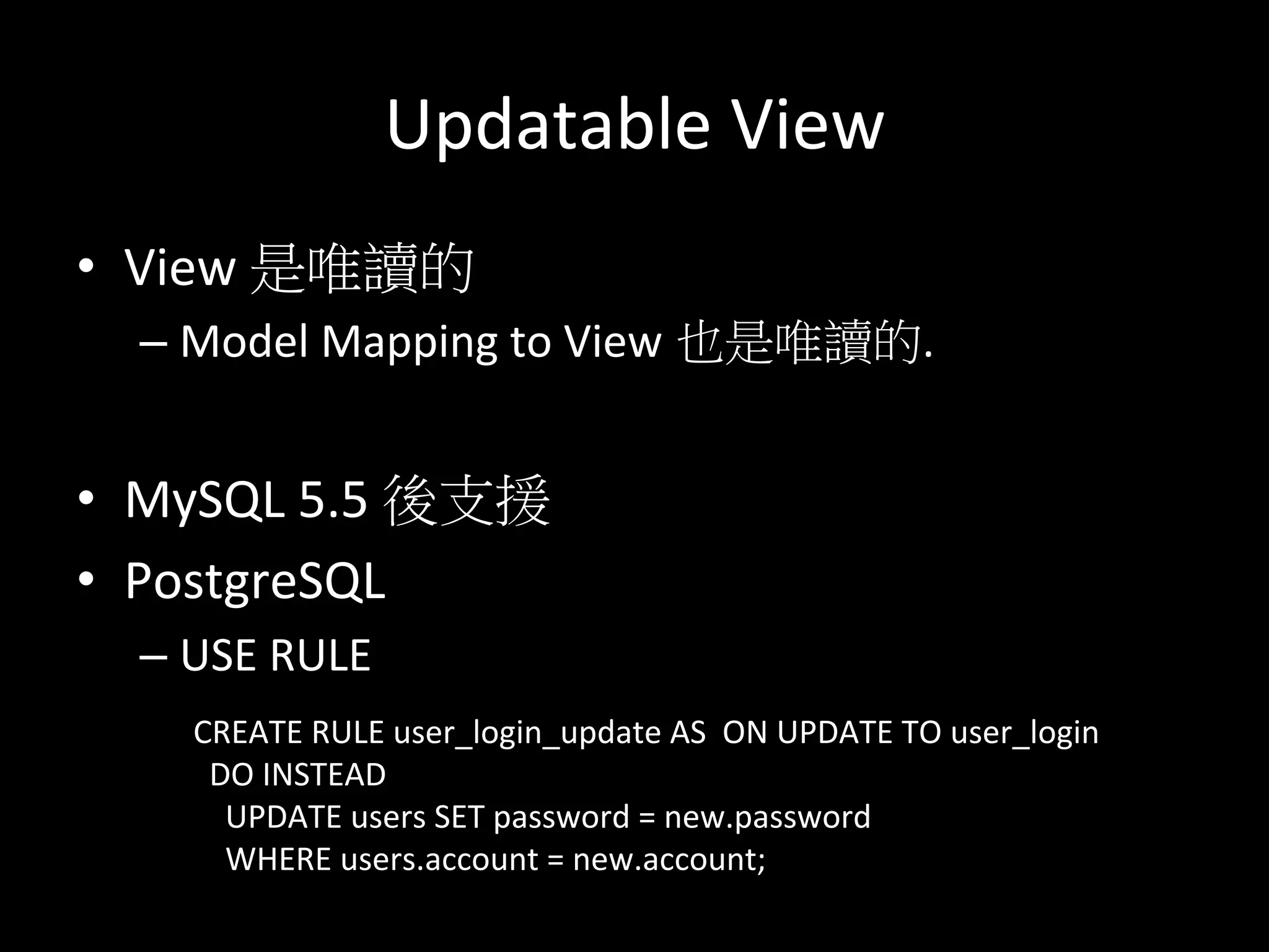 Updatable	
  View	
  
•  View	
  是唯讀的	
  
– Model	
  Mapping	
  to	
  View 也是唯讀的.	
  	
  
•  MySQL	
  5.5	
  後支援	
  
•  PostgreSQL	
  
– USE	
  RULE	
  
CREATE	
  RULE	
  user_login_update	
  AS	
  	
  ON	
  UPDATE	
  TO	
  user_login	
  
	
  	
  DO	
  INSTEAD	
  	
  
	
  	
  	
  	
  UPDATE	
  users	
  SET	
  password	
  =	
  new.password	
  	
  	
  
	
  	
  	
  	
  WHERE	
  users.account	
  =	
  new.account;	
  
	
  
 