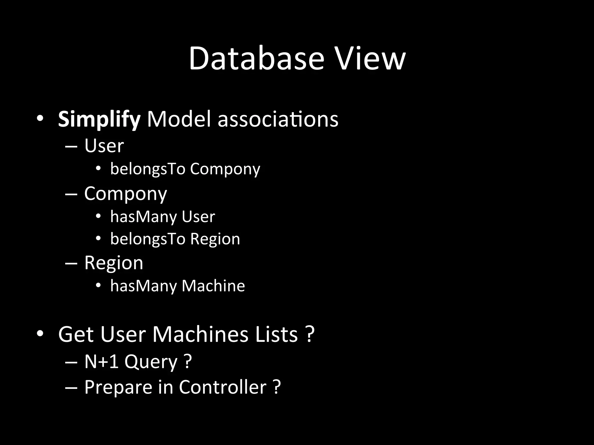 Database	
  View	
  
•  Simplify	
  Model	
  associatons	
  
–  User	
  
•  belongsTo	
  Compony	
  
–  Compony	
  
•  hasMany	
  User	
  
•  belongsTo	
  Region	
  
–  Region	
  
•  hasMany	
  Machine	
  
•  Get	
  User	
  Machines	
  Lists	
  ?	
  
–  N+1	
  Query	
  ?	
  	
  
–  Prepare	
  in	
  Controller	
  ?	
  
 