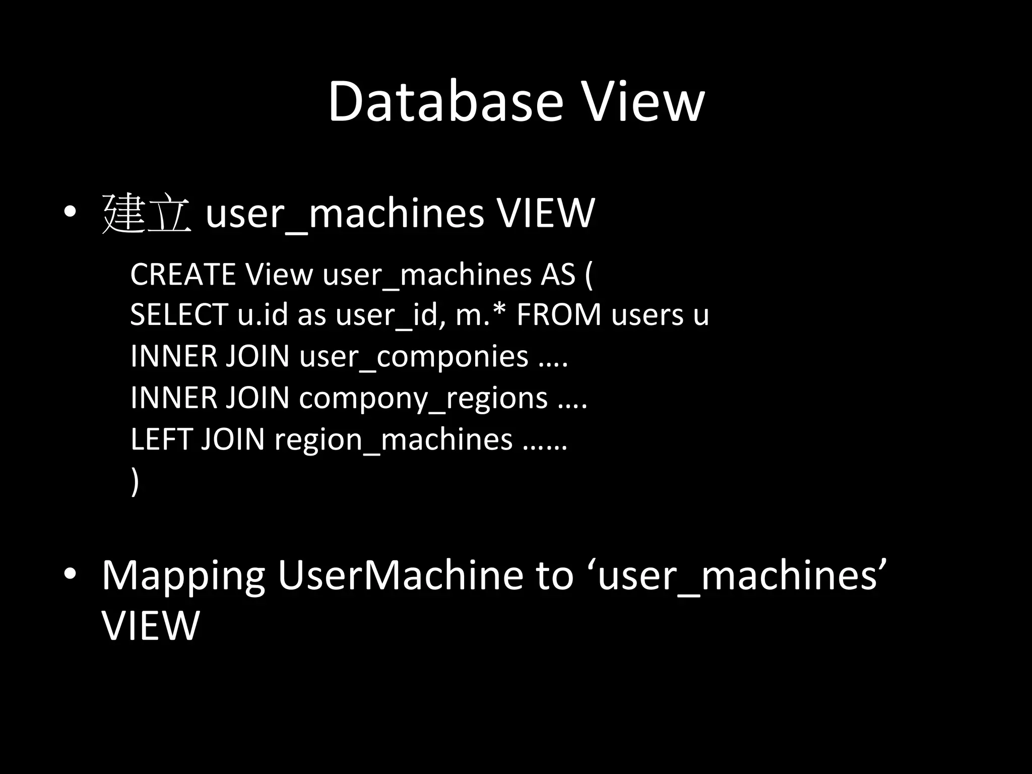 Database	
  View	
  
•  建立 user_machines	
  VIEW	
  
	
  
	
  
	
  
•  Mapping	
  UserMachine	
  to	
  ‘user_machines’	
  
VIEW	
  
CREATE	
  View	
  user_machines	
  AS	
  (	
  
SELECT	
  u.id	
  as	
  user_id,	
  m.*	
  FROM	
  users	
  u	
  
INNER	
  JOIN	
  user_componies	
  ….	
  
INNER	
  JOIN	
  compony_regions	
  ….	
  
LEFT	
  JOIN	
  region_machines	
  ……	
  
)	
  
	
  
 
