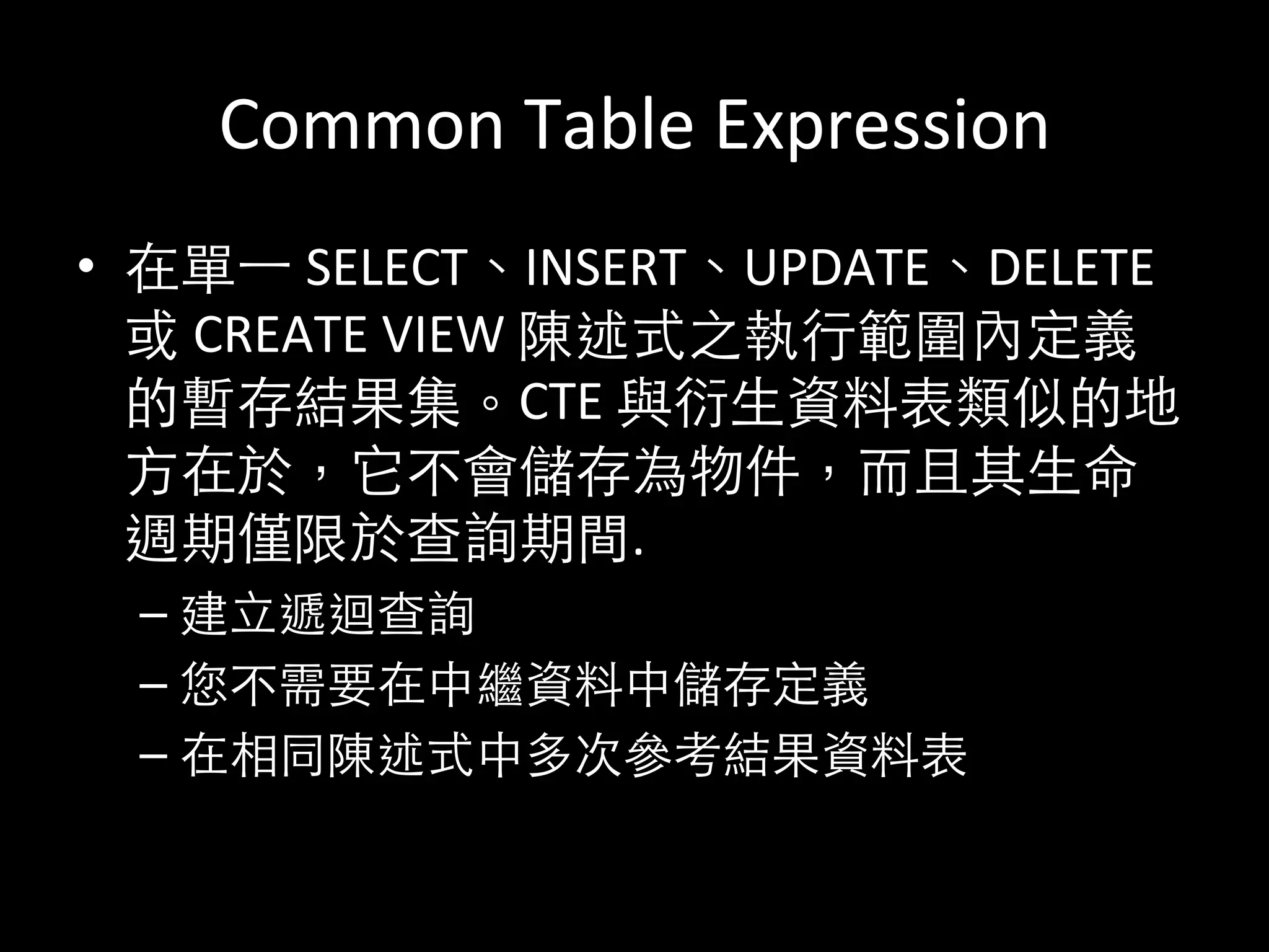 Common	
  Table	
  Expression	
  
•  在單⼀一	
  SELECT、INSERT、UPDATE、DELETE	
  
或	
  CREATE	
  VIEW	
  陳述式之執⾏行範圍內定義
的暫存結果集。CTE	
  與衍⽣生資料表類似的地
⽅方在於，它不會儲存為物件，⽽而且其⽣生命
週期僅限於查詢期間.	
  
– 建⽴立遞迴查詢	
  
– 您不需要在中繼資料中儲存定義	
  
– 在相同陳述式中多次參考結果資料表	
  
 