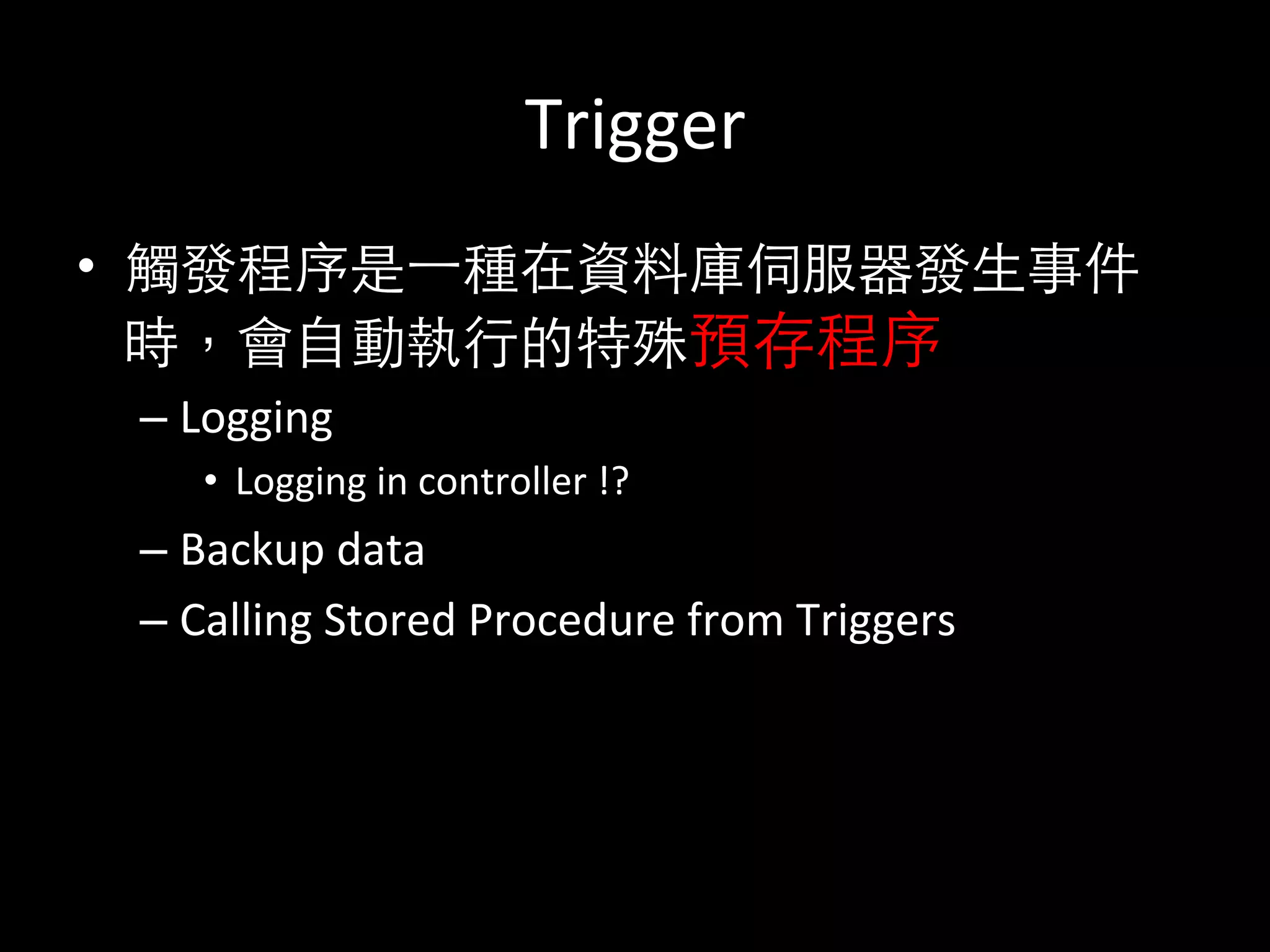 Trigger	
  
•  觸發程序是⼀一種在資料庫伺服器發⽣生事件
時，會⾃自動執⾏行的特殊預存程序	
  
– Logging	
  	
  
•  Logging	
  in	
  controller	
  !?	
  
– Backup	
  data	
  
– Calling	
  Stored	
  Procedure	
  from	
  Triggers	
  
 