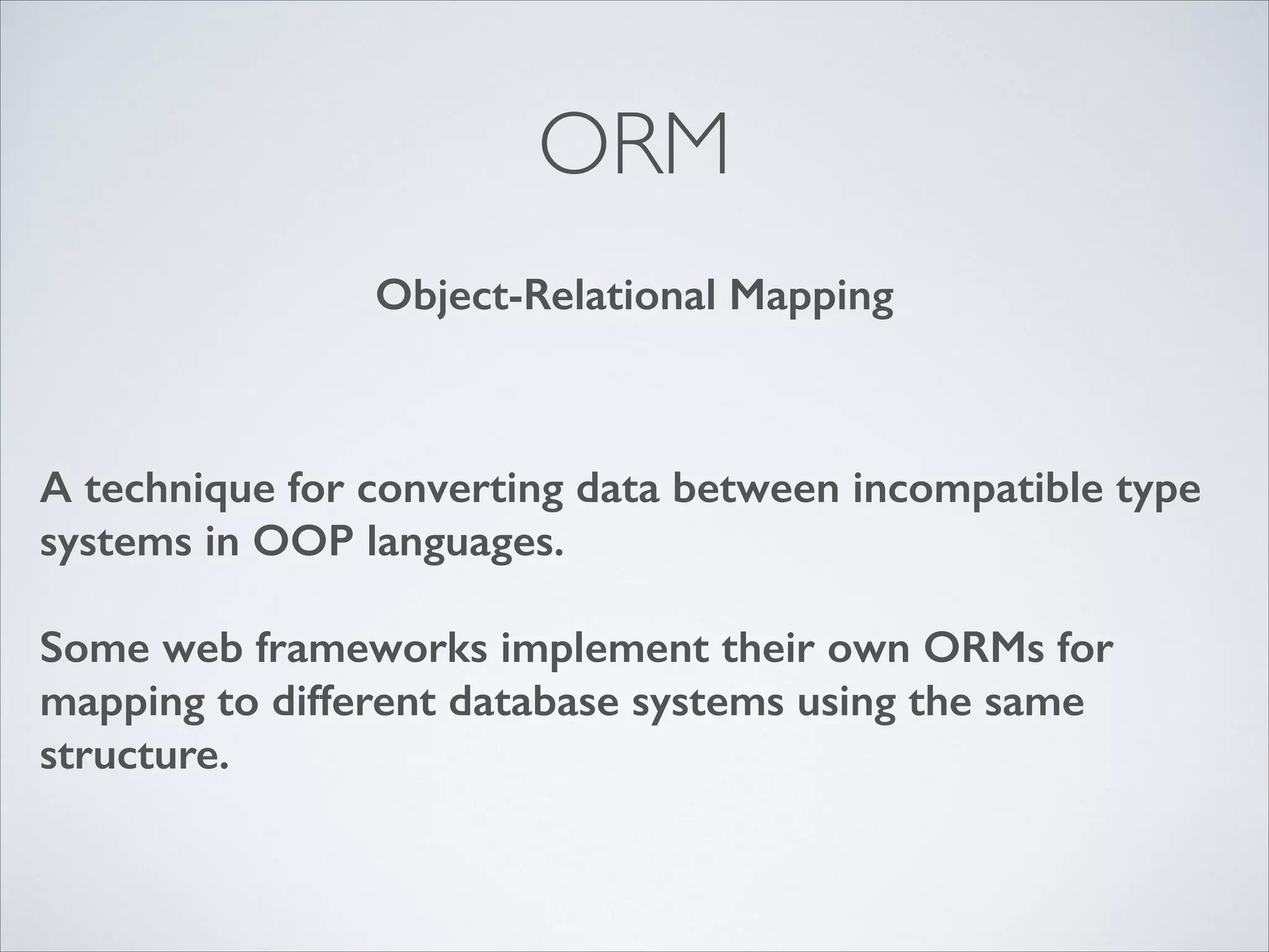 ORM
Object-Relational Mapping

A technique for converting data between incompatible type
systems in OOP languages.
!

Some web frameworks implement their own ORMs for
mapping to different database systems using the same
structure.

 