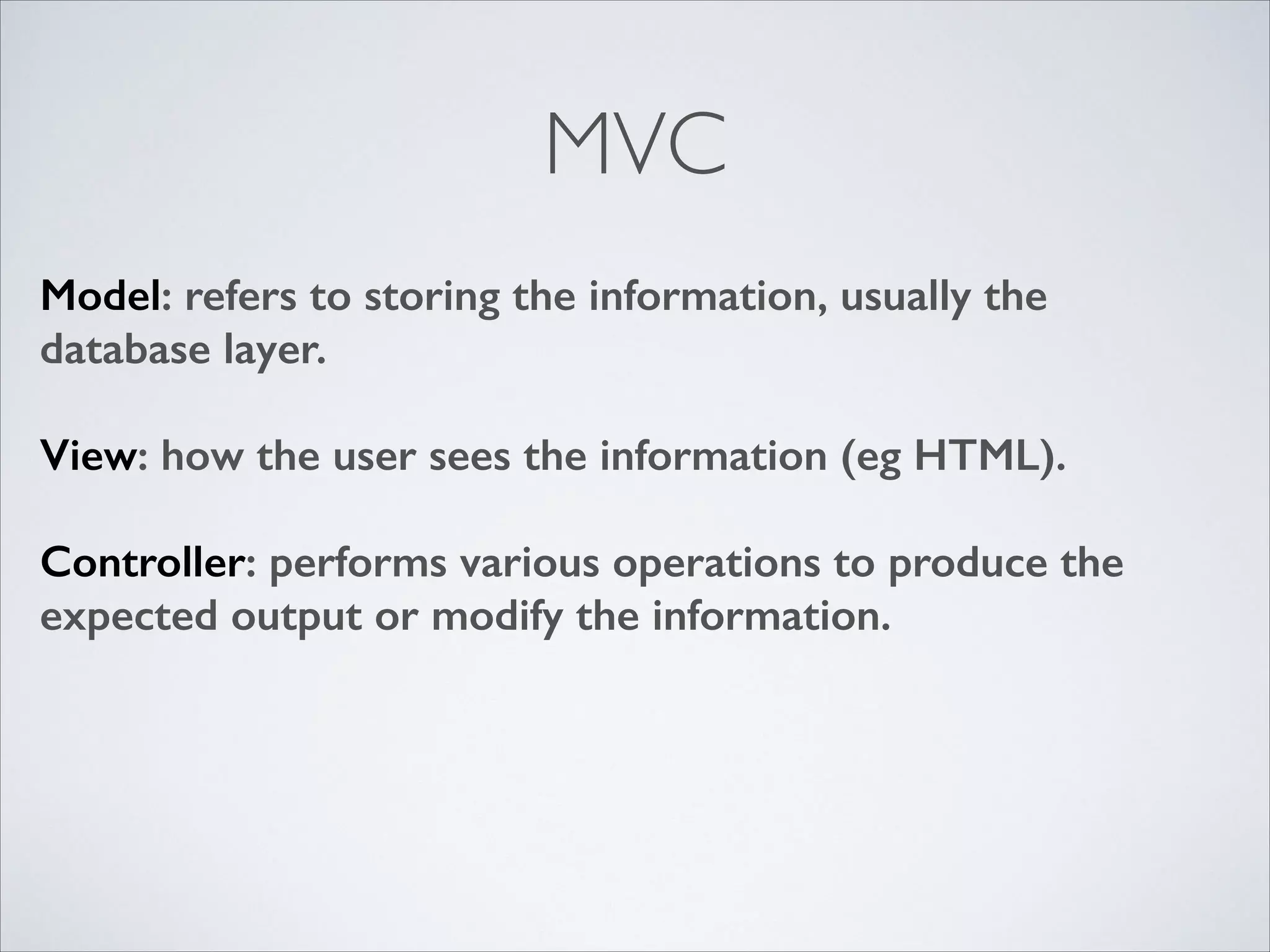 MVC
Model: refers to storing the information, usually the
database layer.
!

View: how the user sees the information (eg HTML).
!

Controller: performs various operations to produce the
expected output or modify the information.

 