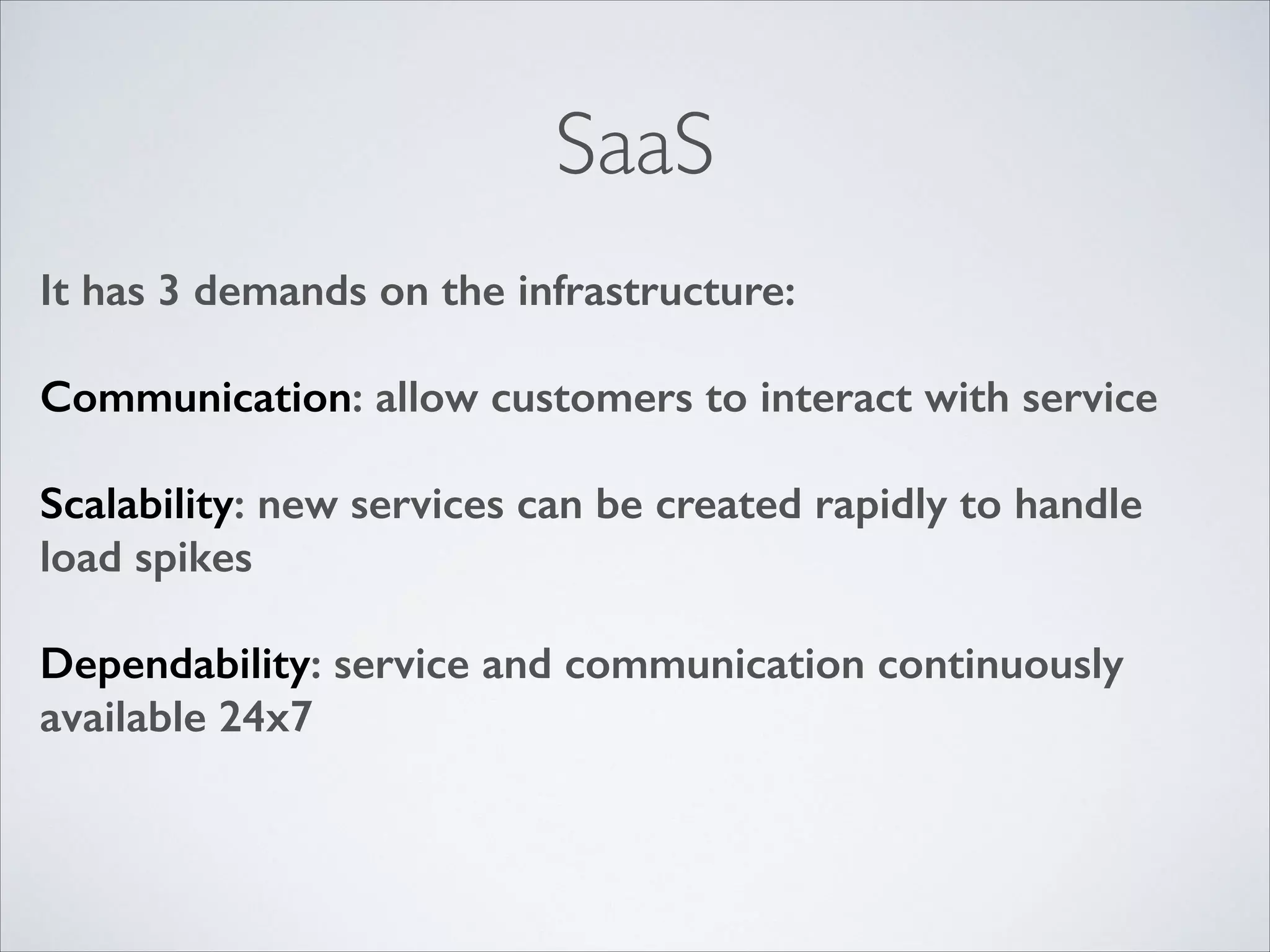 SaaS
It has 3 demands on the infrastructure:
!

Communication: allow customers to interact with service
!

Scalability: new services can be created rapidly to handle
load spikes
!

Dependability: service and communication continuously
available 24x7

 