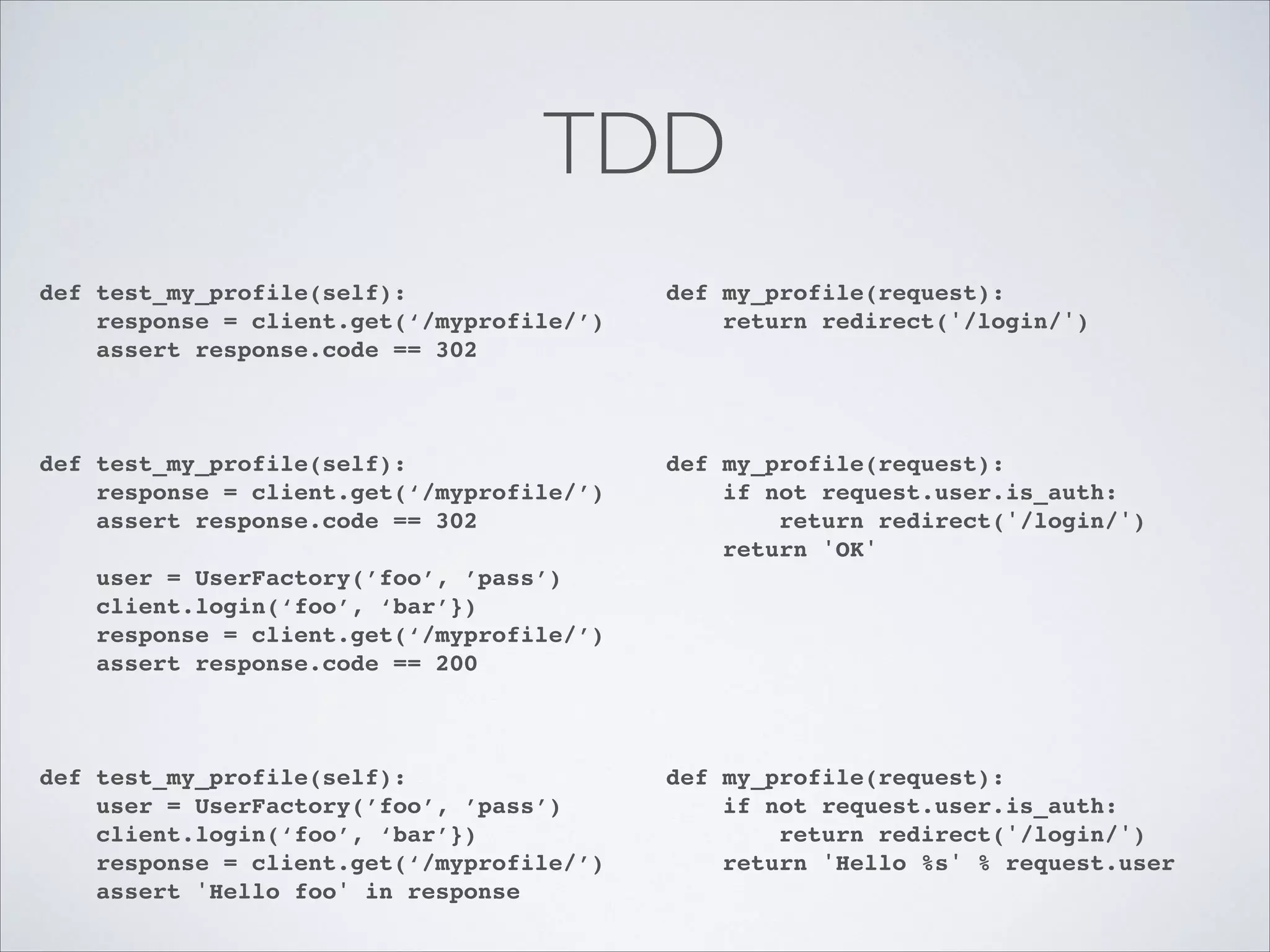 TDD
def test_my_profile(self):!
response = client.get(‘/myprofile/’)!
assert response.code == 302!
!

def my_profile(request):!
return redirect('/login/')!

def test_my_profile(self):!
response = client.get(‘/myprofile/’)!
assert response.code == 302!

def my_profile(request):!
if not request.user.is_auth:!
return redirect('/login/')!
return 'OK'!

!
!

!

!
!
!

user = UserFactory(’foo’, ’pass’)!
client.login(‘foo’, ‘bar’})!
response = client.get(‘/myprofile/’)!
assert response.code == 200!

def test_my_profile(self):!
user = UserFactory(’foo’, ’pass’)!
client.login(‘foo’, ‘bar’})!
response = client.get(‘/myprofile/’)!
assert 'Hello foo' in response

!
!
!
!

!
!
!
!
!
!
!

def my_profile(request):!
if not request.user.is_auth:!
return redirect('/login/')!
return 'Hello %s' % request.user

 