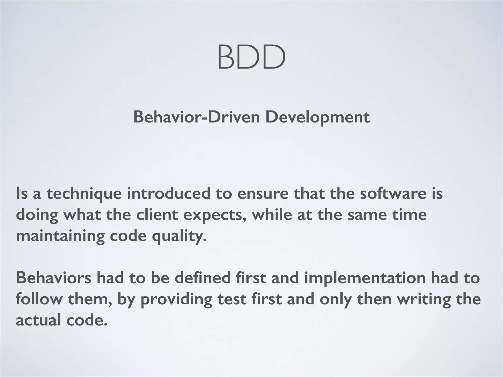BDD
Behavior-Driven Development

Is a technique introduced to ensure that the software is
doing what the client expects, while at the same time
maintaining code quality.
!

Behaviors had to be deﬁned ﬁrst and implementation had to
follow them, by providing test ﬁrst and only then writing the
actual code.

 