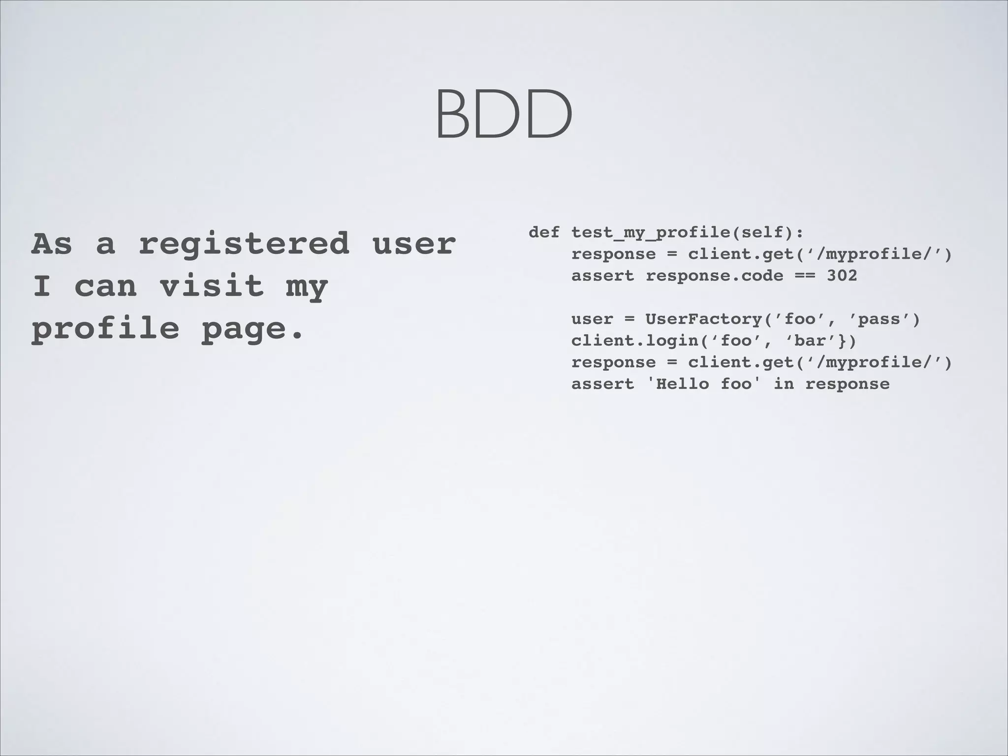BDD
As a registered user
I can visit my
profile page.!

def test_my_profile(self):!
response = client.get(‘/myprofile/’)!
assert response.code == 302!

!

user = UserFactory(’foo’, ’pass’)!
client.login(‘foo’, ‘bar’})!
response = client.get(‘/myprofile/’)!
assert 'Hello foo' in response

 