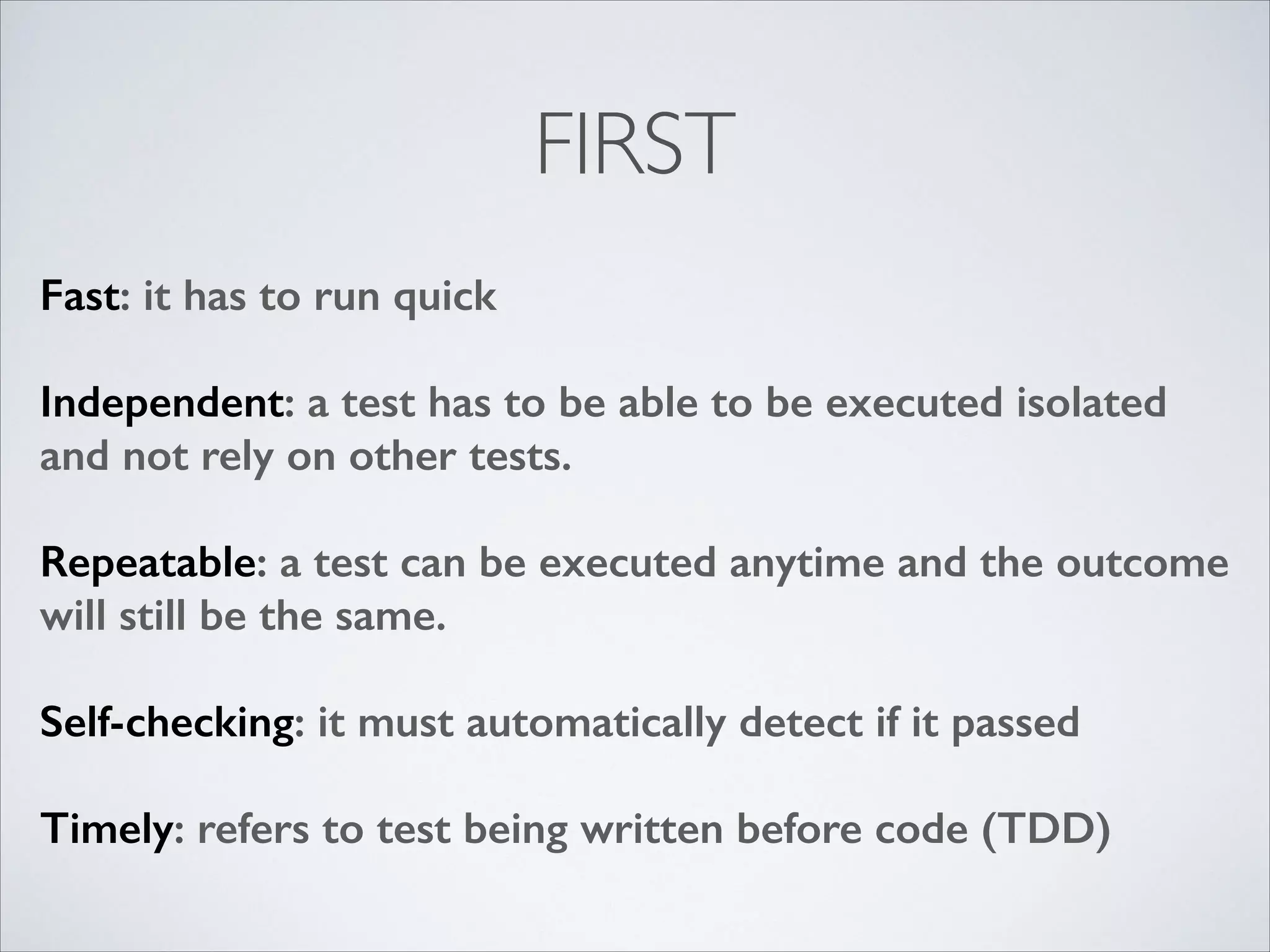 FIRST
Fast: it has to run quick
!

Independent: a test has to be able to be executed isolated
and not rely on other tests.
!

Repeatable: a test can be executed anytime and the outcome
will still be the same.
!

Self-checking: it must automatically detect if it passed
!

Timely: refers to test being written before code (TDD)

 